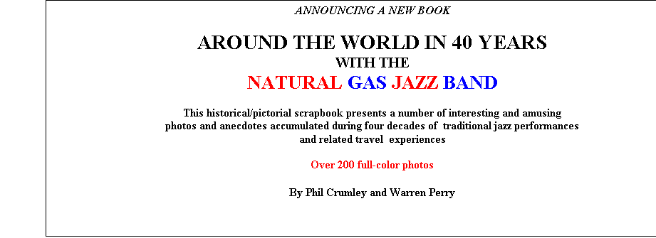 Textfeld: ANNOUNCING A NEW BOOK

AROUND THE WORLD IN 40 YEARS 
WITH THE 
NATURAL GAS JAZZ BAND

This historical/pictorial scrapbook presents a number of interesting and amusing  
photos and anecdotes accumulated during four decades of  traditional jazz performances 
and related travel  experiences

Over 200 full-color photos 

By Phil Crumley and Warren Perry
